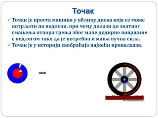 Точак
 Точак је проста машина у облику диска која се може
котрљати по подлози, при чему долази до знатног
смањења отпора трења због мале додирне површине
с подлогом тако да је потребна и мања вучна сила.
 Точак је у историји саобраћаја највећи проналазак.
 