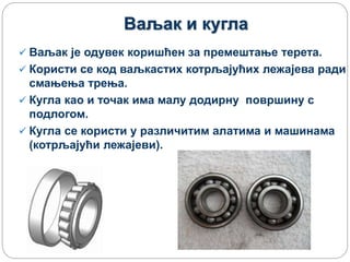 Ваљак и кугла
 Ваљак је одувек коришћен за премештање терета.
 Користи се код ваљкастих котрљајућих лежајева ради
смањења трења.
 Кугла као и точак има малу додирну површину с
подлогом.
 Кугла се користи у различитим алатима и машинама
(котрљајући лежајеви).
 
