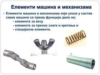 Елементи машина и механизама
 Елементи машина и механизама који улазе у састав
сваке машине се према функцији деле на:
- елементe за везу
- елементе за пренос снаге и кретања и
- специјалне елементе.
 