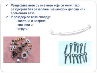  Раздвојиве везе су оне везе које се могу лако
раздвојити без разарања машинских делова или
елемената везе.
 У раздвојиве везе спадају:
- завртњи и навртке,
- клинови и
- опруге.
 