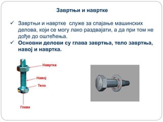 Завртњи и навртке
 Завртњи и навртке служе за спајање машинских
делова, који се могу лако раздвајати, а да при том не
дође до оштећења.
 Основни делови су глава завртња, тело завртња,
навој и навртка.
 