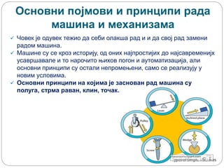 Основни појмови и принципи рада
машина и механизама
 Човек је одувек тежио да себи олакша рад и и да свој рад замени
радом машина.
 Машине су се кроз историју, од оних најпростијих до најсавременијх
усавршавале и то нарочито њихов погон и аутоматизација, али
основни принципи су остали непромењени, само се реализују у
новим условима.
 Основни принципи на којима је заснован рад машина су
полуга, стрма раван, клин, точак.
 
