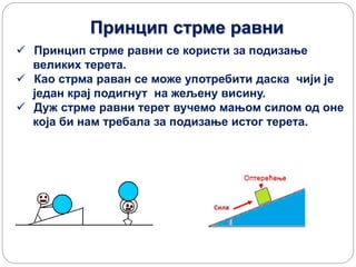 Принцип стрме равни
 Принцип стрме равни се користи за подизање
великих терета.
 Као стрма раван се може употребити даска чији је
један крај подигнут на жељену висину.
 Дуж стрме равни терет вучемо мањом силом од оне
која би нам требала за подизање истог терета.
 