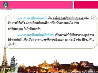 ๓.๓ การลงเสียงเน้นหนัก คือ จงใจออกเสียงเน้นพยางค์ เช่น เมื่อ
ต้องการโต้แย้ง แสดงข้อเปรียบเทียบหรือเน้นความสนใจ เช่น
ขอดินสอแดง ไม่ใช่ดินสอดา
๓.๔ การลงเสียงเน้นหนักพิเศษ เป็นการทาให้เสียงวรรณยุกต์ต่าง
ไปจากปกติ เพื่อเป็นความหมายพิเศษหรือแสดงอารมณ์ เช่น ดีใจ...ดีใจ
เป็นต้น
 