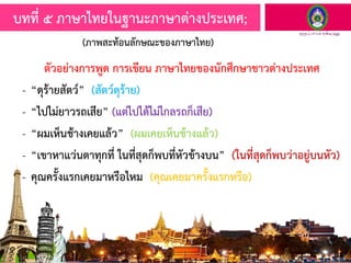 ตัวอย่างการพูด การเขียน ภาษาไทยของนักศึกษาชาวต่างประเทศ
- “ดุร้ายสัตว์” (สัตว์ดุร้าย)
- “ไปไม่ยาวรถเสีย” (แต่ไปได้ไม่ไกลรถก็เสีย)
- “ผมเห็นช้างเคยแล้ว” (ผมเคยเห็นช้างแล้ว)
- “เขาหาแว่นตาทุกที่ ในที่สุดก็พบที่หัวข้างบน” (ในที่สุดก็พบว่าอยู่บนหัว)
- คุณครั้งแรกเคยมาหรือไหม (คุณเคยมาครั้งแรกหรือ)
บทที่ ๕ ภาษาไทยในฐานะภาษาต่างประเทศ;
(ภาพสะท้อนลักษณะของภาษาไทย)
 