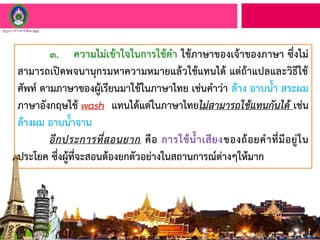 ๓. ความไม่เข้าใจในการใช้คา ใช้ภาษาของเจ้าของภาษา ซึ่งไม่
สามารถเปิดพจนานุกรมหาความหมายแล้วใช้แทนได้ แต่ถ้าแปลและวิธีใช้
ศัพท์ ตามภาษาของผู้เรียนมาใช้ในภาษาไทย เช่นคาว่า ล้าง อาบน้า สระผม
ภาษาอังกฤษใช้ wash แทนได้แต่ในภาษาไทยไม่สามารถใช้แทนกันได้ เช่น
ล้างผม อาบน้าจาน
อีกประการที่สอนยาก คือ การใช้น้าเสียงของถ้อยคาที่มีอยู่ใน
ประโยค ซึ่งผู้ที่จะสอนต้องยกตัวอย่างในสถานการณ์ต่างๆให้มาก
 