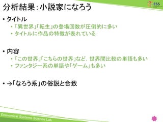 分析結果：小説家になろう
• タイトル
• 「異世界」「転生」の登場回数が圧倒的に多い
• タイトルに作品の特徴が表れている
• 内容
• 「この世界」「こちらの世界」など，世界間比較の単語も多い
• ファンタジー系の単語や「ゲーム」も多い
• →「なろう系」の俗説と合致
 
