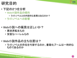 研究目的
• 下記の２つを分析
• Web小説作品の傾向
• ライトノベルとの内容的な差異はあるのか？
• ライトノベルへの影響
• Web小説への偏見は正しいか？
• 異世界転生もの
• 安直なハーレムもの
• Web小説作品の立ち位置は？
• ライトノベルの存在を代替するのか、書籍化ブームは一時的な
ものであるのか
 