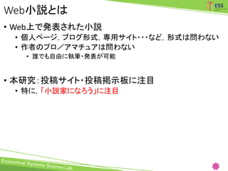 Web小説とは
• Web上で発表された小説
• 個人ページ，ブログ形式，専用サイト・・・など，形式は問わない
• 作者のプロ／アマチュアは問わない
• 誰でも自由に執筆・発表が可能
• 本研究：投稿サイト・投稿掲示板に注目
• 特に，「小説家になろう」に注目
 