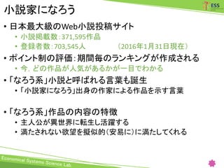 小説家になろう
• 日本最大級のWeb小説投稿サイト
• 小説掲載数：371,595作品
• 登録者数：703,545人 （2016年1月31日現在）
• ポイント制の評価：期間毎のランキングが作成される
• 今，どの作品が人気があるかが一目でわかる
• 「なろう系」小説と呼ばれる言葉も誕生
• 「小説家になろう」出身の作家による作品を示す言葉
• 「なろう系」作品の内容の特徴
• 主人公が異世界に転生し活躍する
• 満たされない欲望を擬似的（安易に）に満たしてくれる
 
