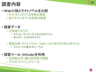 調査内容
• Ｗｅｂ小説とライトノベルを比較
• タイトルに出てくる単語の頻度
• あらすじに出てくる単語の頻度
• 調査データ
• 小説家になろう：
• タイトル：ランキング上位2500タイトル
• あらすじ：上位300タイトル
• 電撃文庫（ライトノベル）：2008～2015年刊行の418タイトル
• ライトノベル最大手レーベル
• 調査ツール：KHCoderを利用
• 立命館大学・樋口研究室で開発
• テキストマイニングツール
 