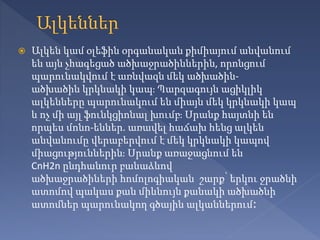  Ալկեն կամ օլեֆին օրգանական քիմիայում անվանում
են այն չհագեցած ածխաջրածիններին, որոնցում
պարունակվում է առնվազն մեկ ածխածին-
ածխածին կրկնակի կապ։ Պարզագույն ացիկլիկ
ալկենները պարունակում են միայն մեկ կրկնակի կապ
և ոչ մի այլ ֆունկցիոնալ խումբ։ Սրանք հայտնի են
որպես մոնո-եններ. առավել հաճախ հենց ալկեն
անվանումը վերաբերվում է մեկ կրկնակի կապով
միացություններին։ Սրանք առաջացնում են
CnH2n ընդհանուր բանաձևով
ածխաջրածիների հոմոլոգիական շարք՝ երկու ջրածնի
ատոմով պակաս քան միևնույն քանակի ածխածնի
ատոմներ պարունակող գծային ալկաններում։
 