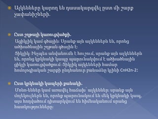  Ալկենները կարող են դասակարգվել ըստ մի շարք
չափանիշների.
 Ըստ շղթայի կառուցվածքի.
Ացիկլիկ կամ գծային։ Սրանք այն ալկեններն են, որոնց
ածխածնային շղթան գծային է։
Ցիկլիկ։ Ինչպես անվանումն է հուշում, սրանք այն ալկեններն
են, որոնց կրկնակի կապը պարունակվում է ածխածնային
ցիկլի կառուցվածքում։ Ցիկլիկ ալկենների համար
հոմոլոգիական շարքի ընդհանուր բանաձևը կլինի CnH2n-2։
 Ըստ կրկնակի կապերի քանակի.
Մոնո-եններ կամ առավել հաճախ՝ ալկեններ։ սրանք այն
մոլեկուլներն են, որոնք պարունակում են մեկ կրկնակի կապ,
այս հոդվածում դիտարկվում են հիմնականում սրանց
հատկությունները։
 