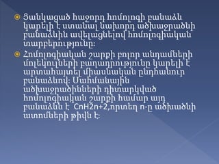  Ցանկացած հաջորդ հոմոլոգի բանաձև
կարելի է ստանալ նախորդ ածխաջրածնի
բանաձևին ավելացնելով հոմոլոգիական
տարբերությունը։
 Հոմոլոգիական շարքի բոլոր անդամների
մոլեկուլների բաղադրությունը կարելի է
արտահայտել միասնական ընդհանուր
բանաձևով։ Սահմանային
ածխաջրածինների դիտարկված
հոմոլոգիական շարքի համար այդ
բանաձևն է՝ CnH2n+2,որտեղ n-ը ածխածնի
ատոմների թիվն է։
 