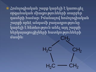  Հոմոլոգիական շարք կարելի է կառուցել
օրգանական միացությունների տարբեր
դասերի համար։ Իմանալով հոմոլոգիական
շարքի որևէ անդամի բաղադրությունը
կարելի է հետևություն անել այդ շարքի
ներկայացուցիչների հատկությունների
մասին։
 
