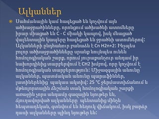  Սահմանային կամ հագեցած են կոչվում այն
ածխաջրածինները, որոնցում ածխածնի ատոմները
իրար միացած են C - C միակի կապով, իսկ մնացած
վալենտային կապերը հագեցած են ջրածնի ատոմներով։
Ալկանների ընդհանուր բանաձև է Cn H2n+2։ Ինչպես
բոլոր ածխաջրածինները սրանք նույնպես ունեն
հոմոլոգիական շարք, որում յուրաքանչուր անդամ իր
նախորդինից տարբերվում է CH2 խմբով, որը կոչվում է
հոմոլոգիական տարբերություն։ Միջազգային անունը՝
ալկաններ, պատմական անունը պարաֆիններ,
լատիներենից՝ պակաս ակտիվ։ 25 °C ջերմաստիճանում և
մթնոլորտային ճնշման տակ հոմոլոգիական շարքի
առաջին չորս անդամը գազային նյութեր են,
ճյուղավորված ալկանները՝ պենտանից մինչև
հեպտադեկան, գտնվում են հեղուկ վիճակում, իսկ բարձր
դասի ալկանները պինդ նյութեր են։
 