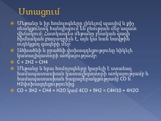  Մեթանը և իր հոմոլոգները լինելով պասիվ և քիչ
ռեակցունակ հանդիպում են բնության մեջ ազատ
վիճակում։ Հատկապես մեթանը բնական գազի
հիմնական բաղադրիչն է, այն կա նաև նավթին
ուղեկցող գազերի մեջ։
 Ածխածնի և ջրածնի փոխազդեցությունը նիկելե
կատալիզատորի առկայությամբ։
 C + 2H2 = CH4
 Մեթանը և նրա հոմոլոգները կարելի է ստանալ
համապատասխան կատալիզատորի առկայությամբ և
համապատասխան հարաբերակցությամբ CO և
H2փոխազդեցությունից՝
 CO + 3H2 = CH4 + H2O կամ 4CO + 9H2 = C4H10 + 4H2O
 
