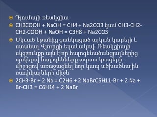  Դյումայի ռեակցիա
 CH3COOH + NaOH = CH4 + Na2CO3 կամ CH3-CH2-
CH2-COOH + NaOH = C3H8 + Na2CO3
 Սկսած էթանից ցանկացած ալկան կարելի է
ստանալ Վյուրցի եղանակով։ Ռեակցիայի
սկզբունքը այն է որ հալոգենածանցյալներից
պոկելով հալոգենները ազատ կապերի
միջոցով առաջացնել նոր կապ ածխածնային
ռադիկալների միջև՝
 2CH3-Br + 2 Na = C2H6 + 2 NaBrC5H11-Br + 2 Na +
Br-CH3 = C6H14 + 2 NaBr
 