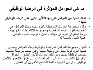 ‫الوظيفي‬ ‫الرضا‬ ‫في‬ ‫المؤثرة‬ ‫العوامل‬ ‫هي‬ ‫ما‬
•‫ال‬ ‫الرضا‬ ‫على‬ ‫الكبير‬ ‫التأثير‬ ‫لها‬ ‫التي‬ ‫العوامل‬ ‫من‬ ‫العديد‬ ‫هناك‬‫وظيفي‬
‫منها‬:
•‫أوال‬:‫هي‬ ‫العوامل‬ ‫وهذه‬ ‫نفسه‬ ‫بالفرد‬ ‫المرتبطة‬ ‫العوامل‬ ‫مجموعة‬
‫الخارجية‬ ‫االنتماءات‬ ‫ومجموعة‬ ‫الشخصية‬ ‫قيمه‬ ، ‫الفرد‬ ‫شخصية‬،
‫الجنس‬ ، ‫التعلم‬ ‫درجة‬ ، ‫السن‬ ، ‫حياته‬ ‫في‬ ‫الفرد‬ ‫استقرار‬ ‫درجة‬،
‫له‬ ‫بالنسبة‬ ‫العمل‬ ‫أهمية‬.
•‫ثانيا‬:‫يحص‬ ‫العوامل‬ ‫وهذه‬ ‫بالوظيفة‬ ‫المرتبطة‬ ‫العوامل‬ ‫مجموعة‬‫ل‬
‫مرتبطة‬ ‫ليست‬ ‫وهي‬ ‫معينة‬ ‫وظيفة‬ ‫في‬ ‫يعمل‬ ‫كونة‬ ‫الفرد‬ ‫عليها‬‫بطبيعة‬
‫الحو‬ ، ‫النقدي‬ ‫األجر‬ ‫العوامل‬ ‫تلك‬ ‫ومن‬ ‫نفسها‬ ‫الوظيفة‬ ‫تصميم‬‫افز‬
‫األخرى‬(‫المواصالت‬ ، ‫السكن‬ ، ‫كالتدريب‬....‫ألخ‬)‫با‬ ‫الشعور‬ ،‫ألمن‬
‫العمل‬ ‫في‬ ‫األخرين‬ ‫مع‬ ‫العالقات‬ ، ‫الترقية‬ ‫فرص‬ ، ‫الوظيفي‬.
 
