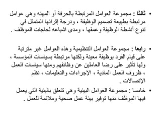 •‫ثالثا‬:‫عوا‬ ‫وهي‬ ‫المهنه‬ ‫أو‬ ‫بالحرفة‬ ‫المرتبطة‬ ‫العوامل‬ ‫مجموعة‬‫مل‬
‫المتمث‬ ‫إثرائها‬ ‫ودرجة‬ ، ‫الوظيفة‬ ‫تصميم‬ ‫بطبيعة‬ ‫مرتبطة‬‫في‬ ‫ل‬
‫الموظف‬ ‫لحاجات‬ ‫اشباعه‬ ‫ومدى‬ ، ‫وعمقها‬ ‫الوظيفة‬ ‫أنشطة‬ ‫تنوع‬.
•‫رابعا‬:‫مترتب‬ ‫غير‬ ‫العوامل‬ ‫وهذه‬ ‫التنظيمية‬ ‫العوامل‬ ‫مجموعة‬‫ة‬
‫بسياسات‬ ‫مرتبطة‬ ‫ولكنها‬ ‫معينة‬ ‫بوظيفة‬ ‫الفرد‬ ‫قيام‬ ‫على‬، ‫المؤسسة‬
‫سياسات‬ ‫ومنها‬ ‫وظائفهم‬ ‫عن‬ ‫العاملين‬ ‫رضا‬ ‫على‬ ‫تأثير‬ ‫ولها‬‫العمل‬
‫نظم‬ ، ‫والتعليمات‬ ‫اإلجراءات‬ ، ‫المادية‬ ‫العمل‬ ‫ظروف‬ ،
‫اإلتصاالت‬.
•‫خامسا‬:‫الت‬ ‫بالبئية‬ ‫تتعلق‬ ‫وهي‬ ‫البيئية‬ ‫العوامل‬ ‫مجموعة‬‫يعمل‬ ‫ي‬
‫للعمل‬ ‫ومالئمة‬ ‫صحية‬ ‫عمل‬ ‫بيئة‬ ‫توفير‬ ‫منها‬ ‫الموظف‬ ‫فيها‬.
 