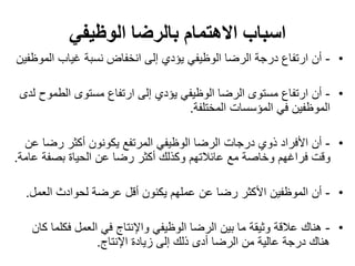 ‫االهتمام‬ ‫اسباب‬‫الوظيفي‬ ‫بالرضا‬
•-‫ال‬ ‫غياب‬ ‫نسبة‬ ‫انخفاض‬ ‫إلى‬ ‫يؤدي‬ ‫الوظيفي‬ ‫الرضا‬ ‫درجة‬ ‫ارتفاع‬ ‫أن‬‫موظفين‬
•-‫الطمو‬ ‫مستوى‬ ‫ارتفاع‬ ‫إلى‬ ‫يؤدي‬ ‫الوظيفي‬ ‫الرضا‬ ‫مستوى‬ ‫ارتفاع‬ ‫أن‬‫لدى‬ ‫ح‬
‫المختلفة‬ ‫المؤسسات‬ ‫في‬ ‫الموظفين‬.
•-‫رضا‬ ‫أكثر‬ ‫يكونون‬ ‫المرتفع‬ ‫الوظيفي‬ ‫الرضا‬ ‫درجات‬ ‫ذوي‬ ‫األفراد‬ ‫أن‬‫عن‬
‫ع‬ ‫بصفة‬ ‫الحياة‬ ‫عن‬ ‫رضا‬ ‫أكثر‬ ‫وكذلك‬ ‫عائالتهم‬ ‫مع‬ ‫وخاصة‬ ‫فراغهم‬ ‫وقت‬‫امة‬.
•-‫العمل‬ ‫لحوادث‬ ‫عرضة‬ ‫أقل‬ ‫يكنون‬ ‫عملهم‬ ‫عن‬ ‫رضا‬ ‫األكثر‬ ‫الموظفين‬ ‫أن‬.
•-‫فكل‬ ‫العمل‬ ‫في‬ ‫واإلنتاج‬ ‫الوظيفي‬ ‫الرضا‬ ‫بين‬ ‫ما‬ ‫وثيقة‬ ‫عالقة‬ ‫هناك‬‫كان‬ ‫ما‬
‫اإلنتاج‬ ‫زيادة‬ ‫إلى‬ ‫ذلك‬ ‫أدى‬ ‫الرضا‬ ‫من‬ ‫عالية‬ ‫درجة‬ ‫هناك‬.
 