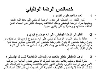 ‫الوظيفي‬ ‫الرضا‬ ‫خصائص‬
•1-‫القياس‬ ‫طرق‬ ‫مفاهيم‬ ‫تعدد‬:
•‫التع‬ ‫تعدد‬ ‫إلى‬ ‫الوظيفي‬ ‫الرضا‬ ‫ميدان‬ ‫في‬ ‫الباحثين‬ ‫من‬ ‫الكثير‬ ‫أشار‬‫ريفات‬
‫ال‬ ‫العلماء‬ ‫بين‬ ‫النظر‬ ‫وجهات‬ ‫الختالف‬ ‫وذلك‬ ‫الوظيفي‬ ‫الرضا‬ ‫حول‬ ‫وتباينها‬‫ذين‬
‫عليها‬ ‫يقفون‬ ‫التي‬ ‫وأرضياتهم‬ ‫مداخلهم‬ ‫تختلف‬.
•2-‫فردي‬ ‫موضوع‬ ‫أنه‬ ‫على‬ ‫الوظيفي‬ ‫الرضا‬ ‫إلى‬ ‫النظر‬:
•‫يم‬ ‫ما‬ ‫فإن‬ ‫فردي‬ ‫موضوع‬ ‫أنه‬ ‫على‬ ‫الوظيفي‬ ‫الرضا‬ ‫أن‬ ‫إلى‬ ‫ينظر‬ ‫ما‬ ‫غالبا‬‫أن‬ ‫كن‬
‫ل‬ ‫معقد‬ ‫مخلوق‬ ‫فاإلنسان‬ ‫آخر‬ ‫لشخص‬ ‫رضا‬ ‫عدم‬ ‫يكون‬ ‫قد‬ ‫لشخص‬ ‫رضا‬ ‫يكون‬‫ديه‬
‫تنوع‬ ‫على‬ ‫كله‬ ‫هذا‬ ‫انعكس‬ ‫وقد‬ ‫آلخر‬ ‫وقت‬ ‫من‬ ‫ومختلفة‬ ‫متعددة‬ ‫ودوافع‬ ‫حاجات‬
‫المستخدم‬ ‫القياس‬ ‫طرق‬.
•3-‫اإلن‬ ‫للسلوك‬ ‫المتداخلة‬ ‫الجوانب‬ ‫من‬ ‫بالعديد‬ ‫يتعلق‬ ‫الوظيفي‬ ‫الرضا‬‫ساني‬:
•‫أنماطه‬ ‫تتباين‬ ‫اإلنساني‬ ‫السلوك‬ ‫جوانب‬ ‫وتداخل‬ ‫وتعقيد‬ ‫لتعدد‬ ً‫ا‬‫نظر‬‫موقف‬ ‫من‬
‫للدراس‬ ‫ومتضاربة‬ ‫متناقضة‬ ‫نتائج‬ ‫تظهر‬ ‫بالتالي‬ ،‫ألخرى‬ ‫دراسة‬ ‫ومن‬ ‫آلخر‬‫التي‬ ‫ات‬
‫تلك‬ ‫ظلها‬ ‫في‬ ‫أجريت‬ ‫التي‬ ‫المتباينة‬ ‫الظروف‬ ‫تصور‬ ‫ألنها‬ ‫الرضا‬ ‫تناولت‬‫الدراسات‬.
 