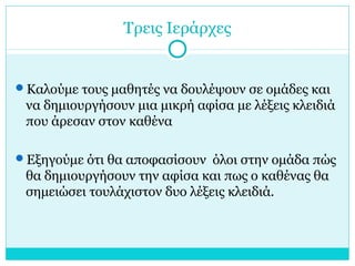 Τρεις Ιεράρχες
Καλούμε τους μαθητές να δουλέψουν σε ομάδες και
να δημιουργήσουν μια μικρή αφίσα με λέξεις κλειδιά
που άρεσαν στον καθένα
Εξηγούμε ότι θα αποφασίσουν όλοι στην ομάδα πώς
θα δημιουργήσουν την αφίσα και πως ο καθένας θα
σημειώσει τουλάχιστον δυο λέξεις κλειδιά.
 