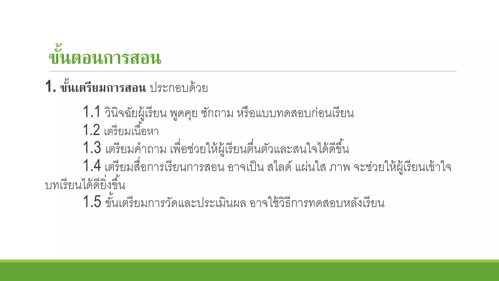 ขั้นตอนการสอน
1. ขั้นเตรียมการสอน ประกอบด้วย
1.1 วินิจฉัยผู้เรียน พูดคุย ซักถาม หรือแบบทดสอบก่อนเรียน
1.2 เตรียมเนื้อหา
1.3 เตรียมคาถาม เพื่อช่วยให้ผู้เรียนตื่นตัวและสนใจได้ดีขึ้น
1.4 เตรียมสื่อการเรียนการสอน อาจเป็น สไลด์ แผ่นใส ภาพ จะช่วยให้ผู้เรียนเข้าใจ
บทเรียนได้ดียิ่งขึ้น
1.5 ขั้นเตรียมการวัดและประเมินผล อาจใช้วิธีการทดสอบหลังเรียน
 