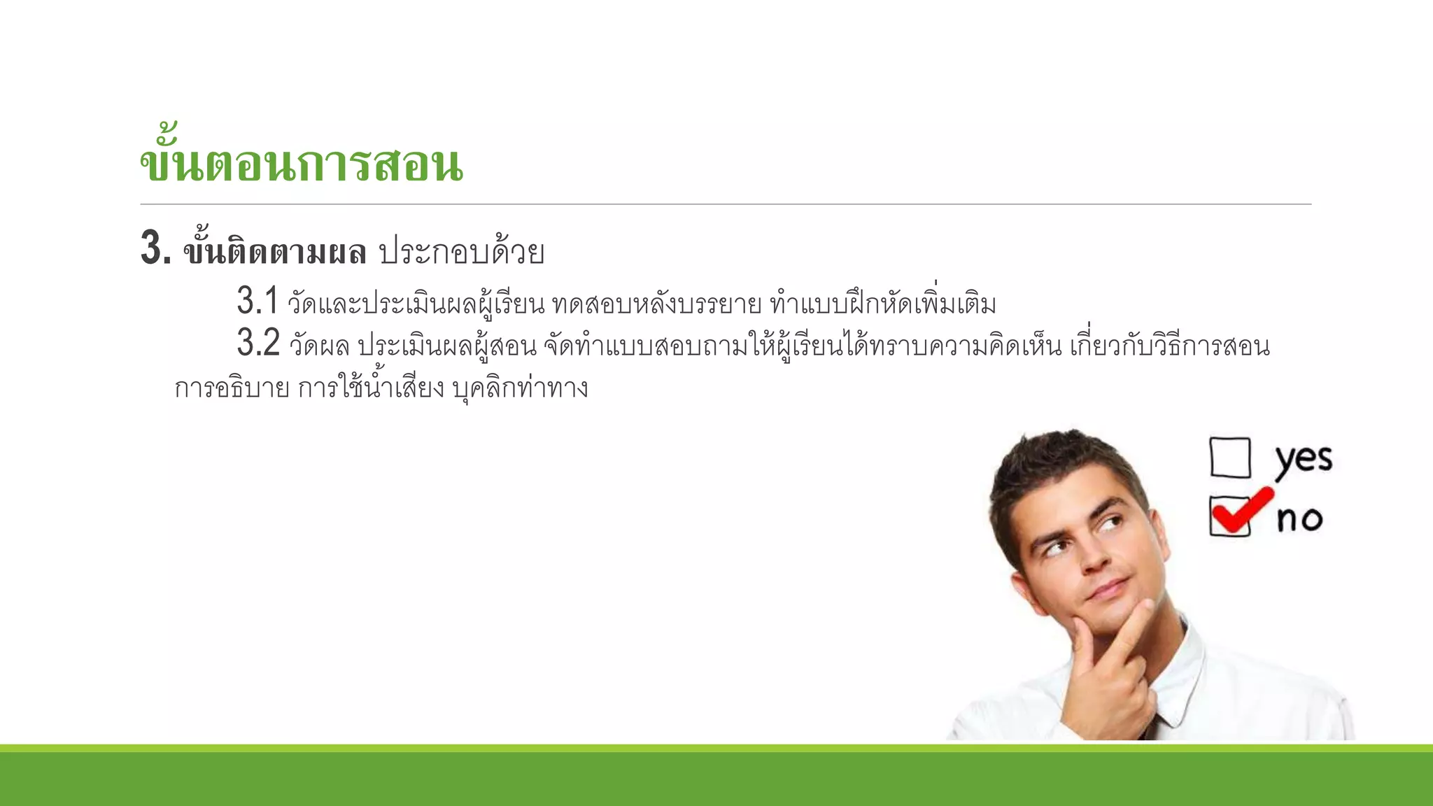 ขั้นตอนการสอน
3. ขั้นติดตามผล ประกอบด้วย
3.1 วัดและประเมินผลผู้เรียน ทดสอบหลังบรรยาย ทาแบบฝึกหัดเพิ่มเติม
3.2 วัดผล ประเมินผลผู้สอน จัดทาแบบสอบถามให้ผู้เรียนได้ทราบความคิดเห็น เกี่ยวกับวิธีการสอน
การอธิบาย การใช้น้าเสียง บุคลิกท่าทาง
 