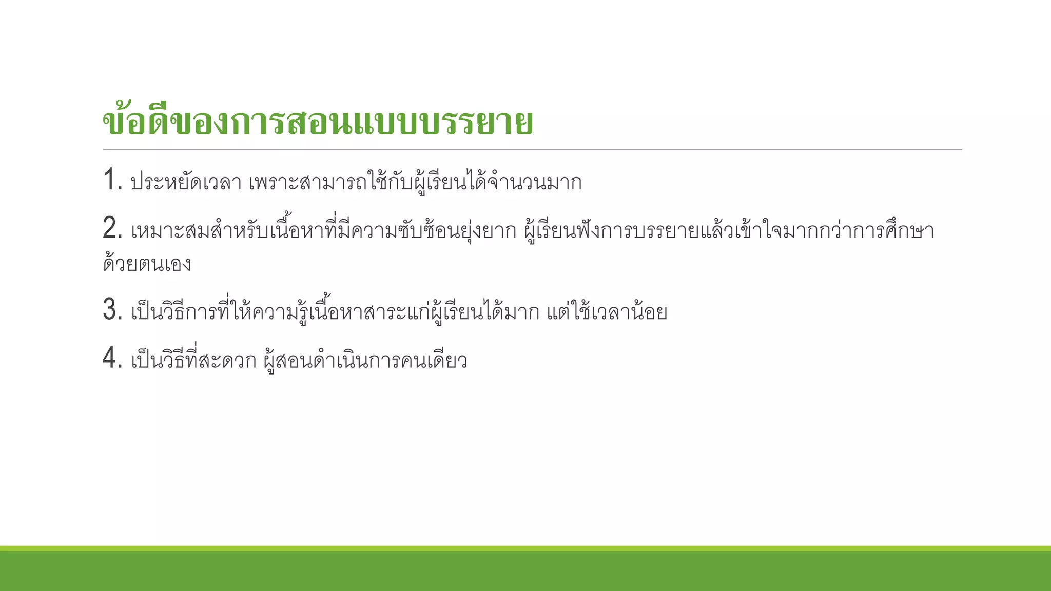 ข้อดีของการสอนแบบบรรยาย
1. ประหยัดเวลา เพราะสามารถใช้กับผู้เรียนได้จานวนมาก
2. เหมาะสมสาหรับเนื้อหาที่มีความซับซ้อนยุ่งยาก ผู้เรียนฟังการบรรยายแล้วเข้าใจมากกว่าการศึกษา
ด้วยตนเอง
3. เป็นวิธีการที่ให้ความรู้เนื้อหาสาระแก่ผู้เรียนได้มาก แต่ใช้เวลาน้อย
4. เป็นวิธีที่สะดวก ผู้สอนดาเนินการคนเดียว
 