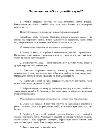 Як допомогти собі в стресовій ситуації?
У гострій стресовій ситуації не слід приймати ніяких рішень.
Виключення складають стихійні лиха, коли мова йдеться про порятунок
самого життя.
Порахуйте до десяти, і лише потім поверніться до ситуації.
Займайтеся своїм подихом. Повільно вдихніть повітря носом і на
якийсь час затримайте подих. Видих здійснюється поступово, також через
ніс, зосередившись на відчуттях, пов’язаних з вашим подихом.
Якщо стресова ситуація застигла вас у приміщенні:
1. Встаньте, якщо це потрібно, і, вибачившись, вийдіть із приміщення.
Наприклад, у вас завжди є можливість піти в туалет чи в будь – яке інше
місце, де можна побути одному;
2. Скористайтесь будь – яким шансом, щоб змочити чоло, скроні і
артерії на руках холодною водою;
3. Повільно озерніться навколо, навіть у тому випадку, якщо
приміщення, у якому ви знаходитесь, добре вам знайоме цілком посередньо.
Переводячи погляд з одного предмета на іншій, оглянете їх;
4. Подивіться у вікно на небо, зосередьтесь на тому, що бачите. Коли
ви востаннє от так дивились на небо?
5. Набравши води у склянку (у крайньому випадку, в долоні), повільно,
зосереджено, випийте її. Сконцентруйте свою увагу на відчуттях, коли вода
буде текти по горлу;
Якщо стресова ситуація застала вас де -небудь поза приміщенням:
1. Озерніться навколо. Спробуйте глянути на навколишні предмети з
різних позицій. Детально розгляньте небо, називаючи про себе усе, що
бачите;
2. Знайдіть будь – який дрібний предмет (листок, гілку, камінь) і
уважно розгляньте його. Розглядайте предмет не менше чотирьох хвилин,
знайомлячись з його формою, кольором, структурою таким чином, щоб
зуміти чітко представити його із закритими очима;
3. Якщо є можливість, випийте води;
 