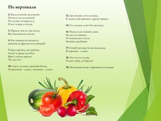По вертикали
2: Была зеленой, маленькой,
Потом я стала аленькой.
На солнце почернела я,
И вот теперь я спелая.
3: Прежде чем его мы съели,
Все наплакаться успели.
4: Как называется жидкость,
выжатая из фруктов или овощей?
7: Круглый бок, жёлтый бок,
Сидит в грядке колобок.
Врос в землю крепко.
Что же это?
10: Само с кулачок, красный бочок,
Потрогаешь - гладко, откусишь - сладко.
12: Две сестры летом зелены,
К осени одна краснеет, другая чернеет.
14: Сто одежек, и все без застежек.
16: Раскололся тесный домик
На две половинки.
И посыпались оттуда
Бусинки-дробинки.
17: Синий мундир, белая подкладка,
В середине - сладко.
18: Это что за голова,
Только зубы, да борода?
20: Маленькая печка с красными угольками.
 
