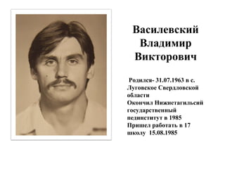 Василевский
Владимир
Викторович
Родился- 31.07.1963 в с.
Луговское Свердловской
области
Окончил Нижнетагильсий
государственный
пединститут в 1985
Пришел работать в 17
школу 15.08.1985
 