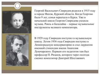 Георгий Васильевич Свиридов родился в 1915 году
в городе Фатеж, Курской области. Когда Георгию
было 9 лет, семья переехала в Курск. Уже в
начальной школе Георгия Свиридова увлекла
музыка. Рояль и балалайка – первые музыкальные
инструменты великого композитора.
В 1929 году Свиридов поступил в музыкальную
школу. Летом 1936 года Свиридов поступил в
Ленинградскую консерваторию и стал лауреатом
именной стипендии имени Анатолия
Луначарского. Первым его педагогом там был
профессор П. Рязанов, которого через полгода
сменил композитор Дмитрий Шостакович.
 