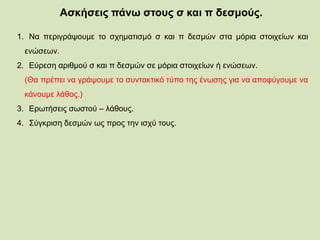 Ασκήσεις πάνω στους σ και π δεσμούς.
1. Να περιγράψουμε το σχηματισμό σ και π δεσμών στα μόρια στοιχείων και
ενώσεων.
2. Εύρεση αριθμού σ και π δεσμών σε μόρια στοιχείων ή ενώσεων.
(Θα πρέπει να γράψουμε το συντακτικό τύπο της ένωσης για να αποφύγουμε να
κάνουμε λάθος.)
3. Ερωτήσεις σωστού – λάθους.
4. Σύγκριση δεσμών ως προς την ισχύ τους.
 