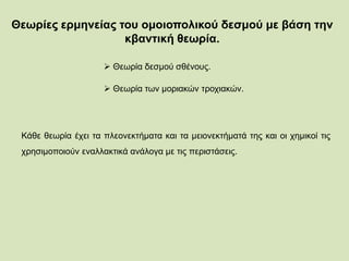 Θεωρίες ερμηνείας του ομοιοπολικού δεσμού με βάση την
κβαντική θεωρία.
 Θεωρία δεσμού σθένους.
 Θεωρία των μοριακών τροχιακών.
Κάθε θεωρία έχει τα πλεονεκτήματα και τα μειονεκτήματά της και οι χημικοί τις
χρησιμοποιούν εναλλακτικά ανάλογα με τις περιστάσεις.
 