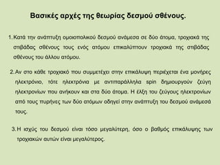 Βασικές αρχές της θεωρίας δεσμού σθένους.
1.Κατά την ανάπτυξη ομοιοπολικού δεσμού ανάμεσα σε δύο άτομα, τροχιακά της
στιβάδας σθένους τους ενός ατόμου επικαλύπτουν τροχιακά της στιβάδας
σθένους του άλλου ατόμου.
2.Αν στο κάθε τροχιακό που συμμετέχει στην επικάλυψη περιέχεται ένα μονήρες
ηλεκτρόνιο, τότε ηλεκτρόνια με αντιπαράλληλα spin δημιουργούν ζεύγη
ηλεκτρονίων που ανήκουν και στα δύο άτομα. Η έλξη του ζεύγους ηλεκτρονίων
από τους πυρήνες των δύο ατόμων οδηγεί στην ανάπτυξη του δεσμού ανάμεσά
τους.
3.Η ισχύς του δεσμού είναι τόσο μεγαλύτερη, όσο ο βαθμός επικάλυψης των
τροχιακών αυτών είναι μεγαλύτερος.
 