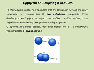 Ερμηνεία δημιουργίας σ δεσμών.
To ηλεκτρονιακό νέφος, που προκύπτει από την επικάλυψη των δύο ατομικών
τροχιακών των ατόμων του H, έχει κυλινδρική συμμετρία. Είναι
διευθετημένο κατά μήκος του άξονα που συνδέει τους δύο πυρήνες H και
περικλείει το κοινό ζεύγος ηλεκτρονίων που δημιουργείται.
O ομοιοπολικός αυτός δεσμός, που είναι προϊόν της s - s επικάλυψης
χαρακτηρίζεται σ (σίγμα) δεσμός.
 