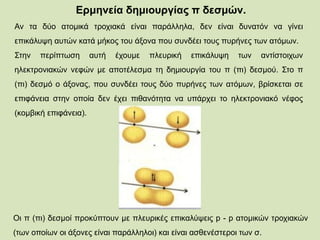 Ερμηνεία δημιουργίας π δεσμών.
Av τα δύο ατομικά τροχιακά είναι παράλληλα, δεν είναι δυνατόν να γίνει
επικάλυψη αυτών κατά μήκος του άξονα που συνδέει τους πυρήνες των ατόμων.
Στην περίπτωση αυτή έχουμε πλευρική επικάλυψη των αντίστοιχων
ηλεκτρονιακών νεφών με αποτέλεσμα τη δημιουργία του π (πι) δεσμού. Στο π
(πι) δεσμό ο άξονας, που συνδέει τους δύο πυρήνες των ατόμων, βρίσκεται σε
επιφάνεια στην οποία δεν έχει πιθανότητα να υπάρχει το ηλεκτρονιακό νέφος
(κομβική επιφάνεια).
Οι π (πι) δεσμοί προκύπτουν με πλευρικές επικαλύψεις p - p ατομικών τροχιακών
(των οποίων οι άξονες είναι παράλληλοι) και είναι ασθενέστεροι των σ.
 