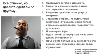 Все отлично, но
давайте сделаем по
другому...
1. Фиксируйте детали и этапы в ТЗ.
2. Закрытие и приемку каждого этапа
подтверждайте письменно.
3. Разделите проект на пакет услуг (в
контракте).
4. Задавайте вопросы. Убеждать таких
заказчиков нет смысла. Можно только
правильными вопросами привести туда,
куда нужно.
5. Используйте Agile.
6. Будте готовы развернуться, но не стоит
делать это бесплатно.
7. Объясняйте полную цену разворота, если
решили идти этим путем (деньги, сроки,
функционал).
facebook.com/promointegrator
facebook.com/ludakoptelova
Telegram - @kklub
 