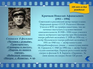 Крючков Николай Афанасьевич
(1911 – 1994)
Советский и российский актер театра и кино.
Народный артист СССР. Родился в Москве.
Учился в ФЗУ на гравёра-накатчика, там же
начинал выступать в художественной
самодеятельности. В 1928—1930 годах учился в
школе актёрского мастерства при Московском
театре рабочей молодёжи. С 1928 по 1934 год —
актёр Московского театра рабочей молодёжи. С
1931 по 1940 год — актёр киностудии
«Межрабпомфильм» (ныне — киностудия имени
М. Горького). С 1945 по 1992 год — актёр Театр-
студии киноактёра. Первую роль в кино актёр
сыграл в фильме Б. В. Барнета «Окраина». За
свою жизнь он сыграл более 120 ролей.
Снимался в фильмах:
105 лет со дня
рождения
 