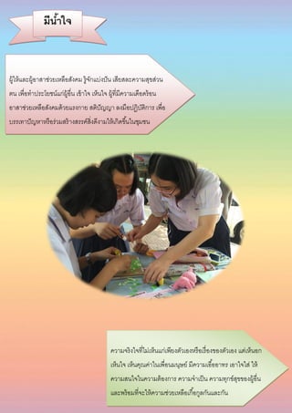 ความจริงใจที่ไม่เห็นแก่เพียงตัวเองหรือเรื่องของตัวเอง แต่เห็นอก
เห็นใจ เห็นคุณค่าในเพื่อนมนุษย์ มีความเอื้ออาทร เอาใจใส่ ให้
ความสนใจในความต้องการ ความจาเป็น ความทุกข์สุขของผู้อื่น
และพร้อมที่จะให้ความช่วยเหลือเกื้อกูลกันและกัน
ผู้ให้และผู้อาสาช่วยเหลือสังคม รู้จักแบ่งปัน เสียสละความสุขส่วน
ตน เพื่อทาประโยชน์แก่ผู้อื่น เข้าใจ เห็นใจ ผู้ที่มีความเดือดร้อน
อาสาช่วยเหลือสังคมด้วยแรงกาย สติปัญญา ลงมือปฏิบัติการ เพื่อ
บรรเทาปัญหาหรือร่วมสร้างสรรค์สิ่งดีงามให้เกิดขึ้นในชุมชน
มีน้าใจ
 