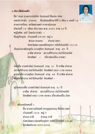 1.ประวัติส่วนตัว
ชื่อ-สกุล นางสาวนันทิชา อินทนนท์ ชื่อเล่น ปอย.
เลขประจาตัว 29096 ชั้นมัธยมศึกษาปีที่ 5 ห้อง 6 เลขที่ 16
สายการเรียน คณิตศาสตร์-ภาษาอังกฤษ
เกิดวันที่ 14 เดือน ธันวาคม พ.ศ. 2541 อายุ 16 ปี
หมู่โลหิต เอบี โรคประจาตัว -
ที่อยู่ปัจจุบัน บ้านเลขที่ 29/39 หมู่ 2
ตาบล สามกอ อาเภอ เสนา
จังหวัดพระนครศรีอยุธยา รหัสไปรษณีย์ 13110
ปัจจุบันอาศัยอยู่กับ นางสุริยา อินทนนท์ อายุ 49 ปี
อาชีพ ค้าขาย สถานที่ทางาน หน้าไปรษณีย์
โทรศัพท์ - เกี่ยวข้องเป็น มารดา
บิดาชื่อ นายคารัตน์ อินทนนท์ อายุ 51 ปี อาชีพ ค้าขาย
สถานที่ทางาน หน้าไปรษณีย์ โทรศัพท์ 082-198-0084
มารดาชื่อ นางสุริยา อินทนนท์ อายุ 49 ปี อาชีพ ค้าขาย
สถานที่ทางาน หน้าไปรษณีย์ โทรศัพท์ -
ผู้ปกครองชื่อ นายคารัตน์ อินทนนท์ อายุ 51 ปี
อาชีพ ค้าขาย สถานที่ทางาน หน้าไปรษณีย์
โทรศัพท์ 082-198-0084 เกี่ยวข้องเป็น บิดา
เพื่อนสนิทคนที่ 1
ชื่อ นางสาวมิรันตรี หาญมุ่งธรรม ชื่อเล่น แคท
บ้านเลขที่ 15/5 หมู่ 7
ตาบล ภาชี อาเภอ ภาชี
จังหวัดพระนครศรีอยุธยา รหัสไปรษณีย์ 13140
โทรศัพท์090-973-2235
 