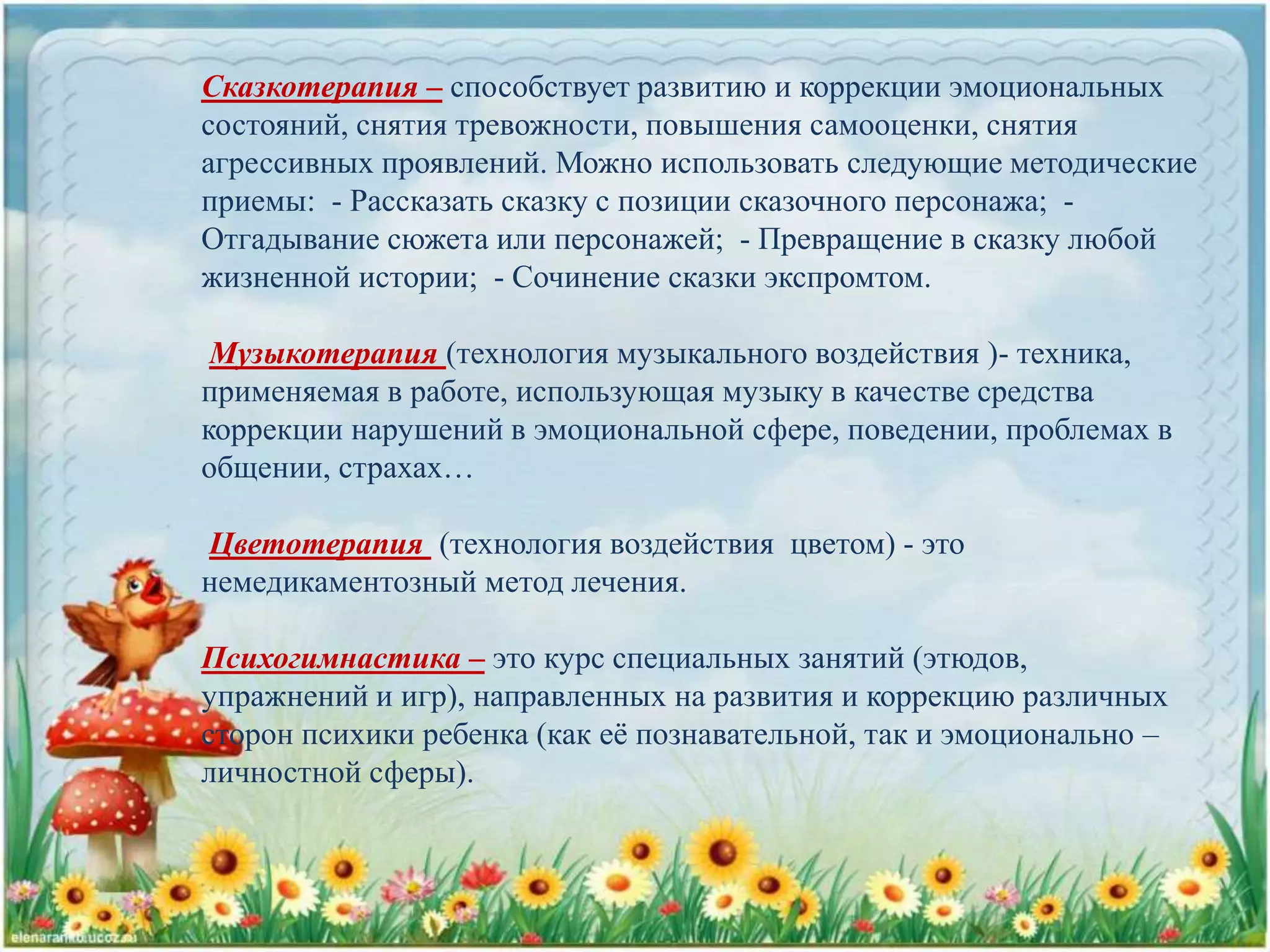 Сказкотерапия – способствует развитию и коррекции эмоциональных
состояний, снятия тревожности, повышения самооценки, снятия
агрессивных проявлений. Можно использовать следующие методические
приемы: - Рассказать сказку с позиции сказочного персонажа; -
Отгадывание сюжета или персонажей; - Превращение в сказку любой
жизненной истории; - Сочинение сказки экспромтом.
Музыкотерапия (технология музыкального воздействия )- техника,
применяемая в работе, использующая музыку в качестве средства
коррекции нарушений в эмоциональной сфере, поведении, проблемах в
общении, страхах…
Цветотерапия (технология воздействия цветом) - это
немедикаментозный метод лечения.
Психогимнастика – это курс специальных занятий (этюдов,
упражнений и игр), направленных на развития и коррекцию различных
сторон психики ребенка (как её познавательной, так и эмоционально –
личностной сферы).
 
