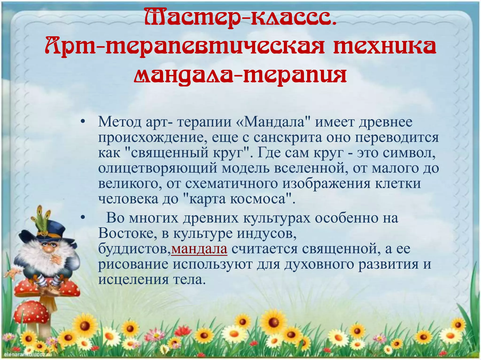 Мастер-классс.
Арт-терапевтическая техника
мандала-терапия
• Метод арт- терапии «Мандала" имеет древнее
происхождение, еще с санскрита оно переводится
как "священный круг". Где сам круг - это символ,
олицетворяющий модель вселенной, от малого до
великого, от схематичного изображения клетки
человека до "карта космоса".
• Во многих древних культурах особенно на
Востоке, в культуре индусов,
буддистов,мандала считается священной, а ее
рисование используют для духовного развития и
исцеления тела.
 