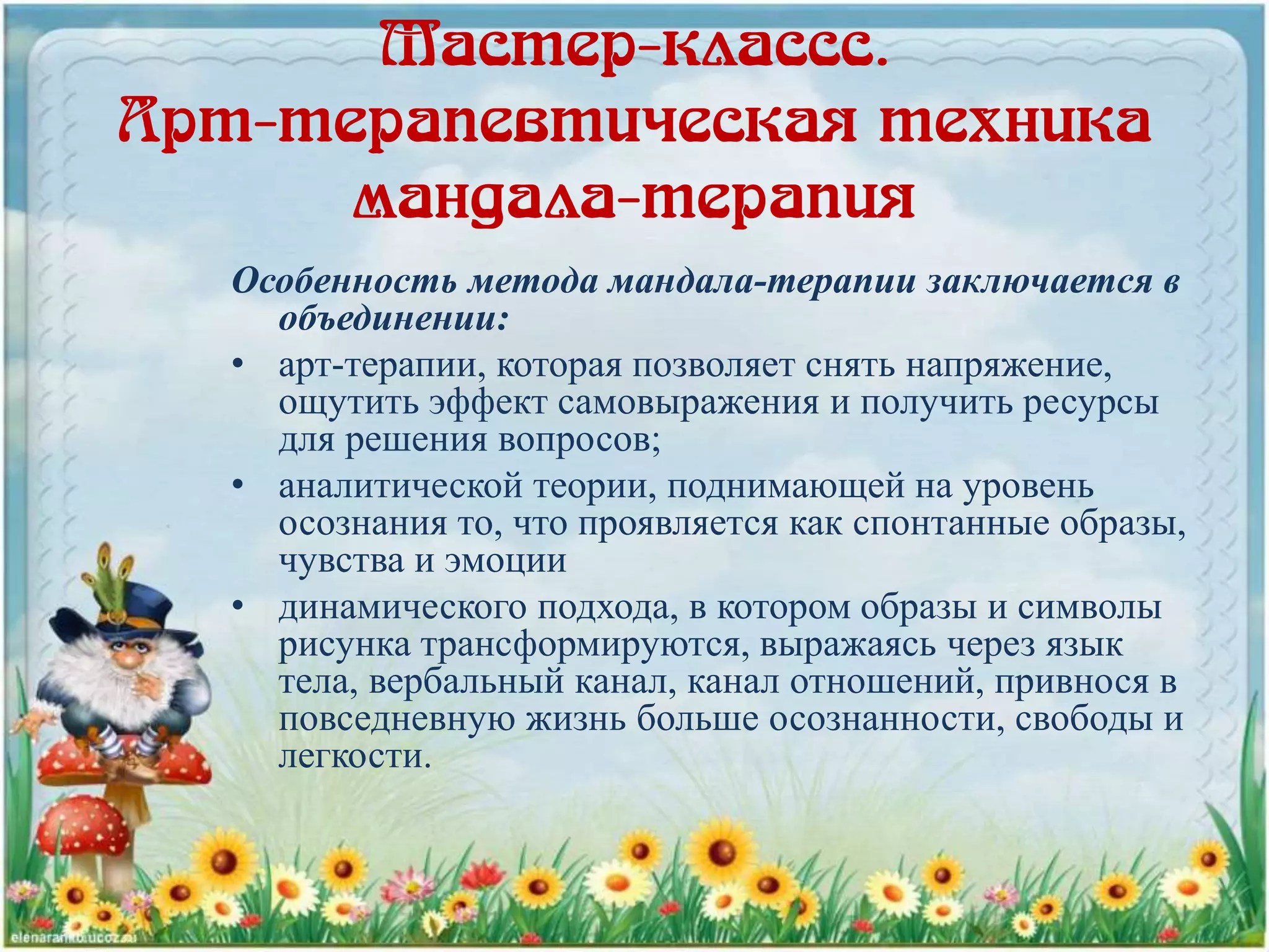 Мастер-классс.
Арт-терапевтическая техника
мандала-терапия
Особенность метода мандала-терапии заключается в
объединении:
• арт-терапии, которая позволяет снять напряжение,
ощутить эффект самовыражения и получить ресурсы
для решения вопросов;
• аналитической теории, поднимающей на уровень
осознания то, что проявляется как спонтанные образы,
чувства и эмоции
• динамического подхода, в котором образы и символы
рисунка трансформируются, выражаясь через язык
тела, вербальный канал, канал отношений, привнося в
повседневную жизнь больше осознанности, свободы и
легкости.
 