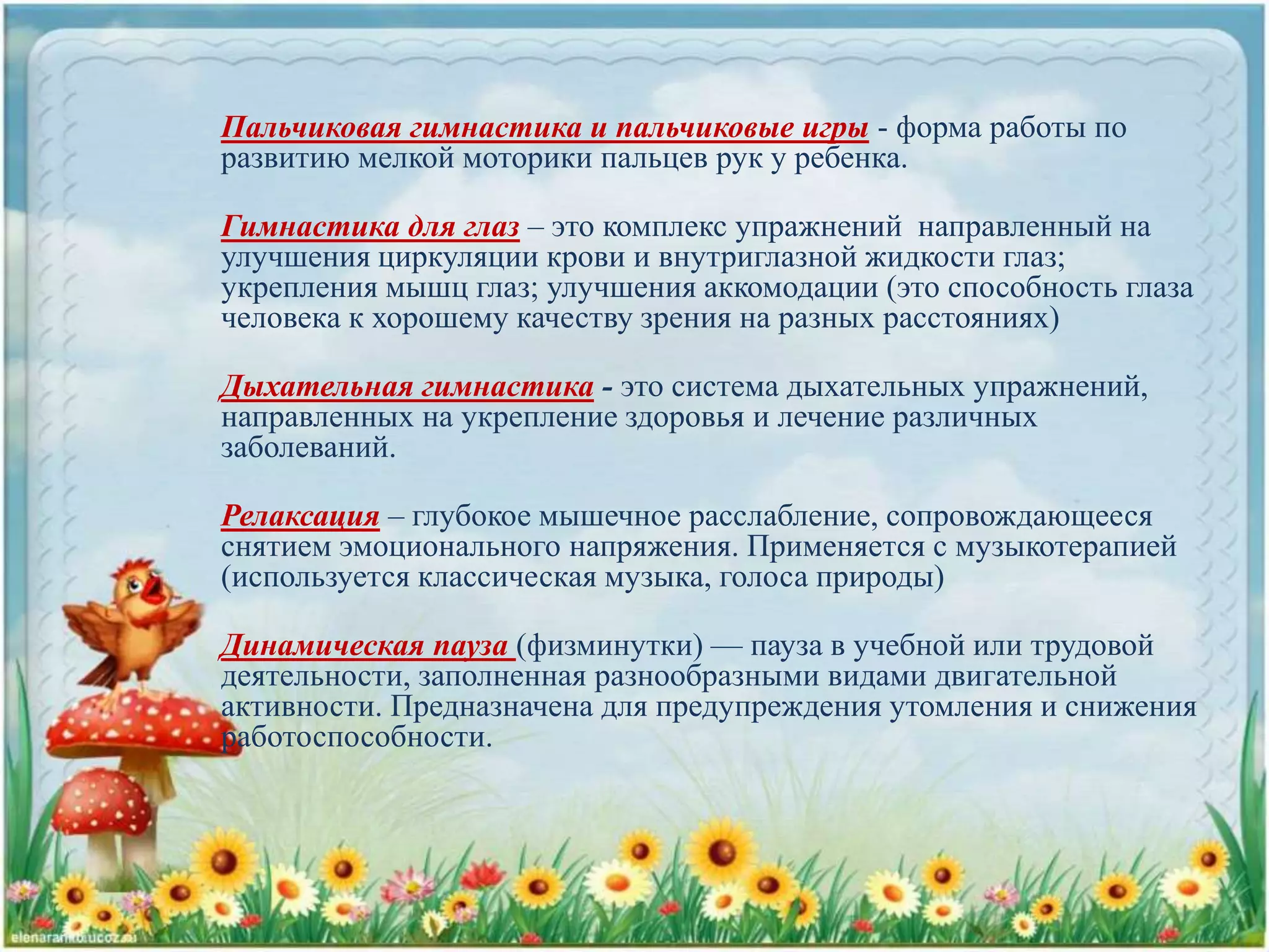Пальчиковая гимнастика и пальчиковые игры - форма работы по
развитию мелкой моторики пальцев рук у ребенка.
Гимнастика для глаз – это комплекс упражнений направленный на
улучшения циркуляции крови и внутриглазной жидкости глаз;
укрепления мышц глаз; улучшения аккомодации (это способность глаза
человека к хорошему качеству зрения на разных расстояниях)
Дыхательная гимнастика - это система дыхательных упражнений,
направленных на укрепление здоровья и лечение различных
заболеваний.
Релаксация – глубокое мышечное расслабление, сопровождающееся
снятием эмоционального напряжения. Применяется с музыкотерапией
(используется классическая музыка, голоса природы)
Динамическая пауза (физминутки) — пауза в учебной или трудовой
деятельности, заполненная разнообразными видами двигательной
активности. Предназначена для предупреждения утомления и снижения
работоспособности.
 