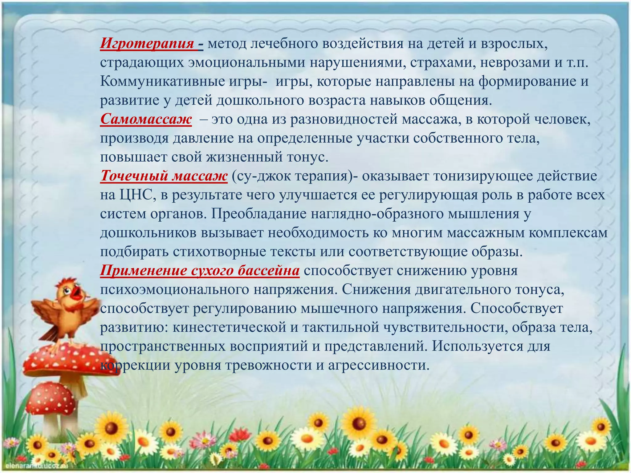 Игротерапия - метод лечебного воздействия на детей и взрослых,
страдающих эмоциональными нарушениями, страхами, неврозами и т.п.
Коммуникативные игры- игры, которые направлены на формирование и
развитие у детей дошкольного возраста навыков общения.
Самомассаж – это одна из разновидностей массажа, в которой человек,
производя давление на определенные участки собственного тела,
повышает свой жизненный тонус.
Точечный массаж (су-джок терапия)- оказывает тонизирующее действие
на ЦНС, в результате чего улучшается ее регулирующая роль в работе всех
систем органов. Преобладание наглядно-образного мышления у
дошкольников вызывает необходимость ко многим массажным комплексам
подбирать стихотворные тексты или соответствующие образы.
Применение сухого бассейна способствует снижению уровня
психоэмоционального напряжения. Снижения двигательного тонуса,
способствует регулированию мышечного напряжения. Способствует
развитию: кинестетической и тактильной чувствительности, образа тела,
пространственных восприятий и представлений. Используется для
коррекции уровня тревожности и агрессивности.
 