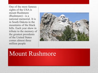 Mount Rushmore
One of the most famous
sights of the USA is
mount Rushmore
(Rushmore) - is a
national memorial. It is
in South Dakota in the
mountains of the black
hills. Each year show in
tribute to the memory of
the greatest presidents
of the United States
comes almost three
million people
 