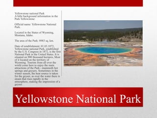 Yellowstone National Park
Yellowstone national Park
A little background information in the
Park Yellowstone:
Official name: Yellowstone National
Park.
Located in the States of Wyoming,
Montana, Idaho.
The area of the Park: 8983 sq. km.
Date of establishment: 01.03.1872,
Yellowstone national Park, established
by the U.S. Congress in 1872, is the first
National Park in the United States. It is
situated on 900 thousand hectares, Most
of it located on the territory of
Wyoming. Tourists from all over the
world come here to enjoy the main
attractions of the Park - mammoth hot
springs and geysers. Sometimes in the
winter season, the heat source is taken
for the geyser, as over the water there is
steam that rises rapidly in the
atmosphere, making the impression of a
geyser.
 